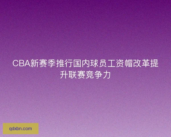 CBA新赛季推行国内球员工资帽改革提升联赛竞争力