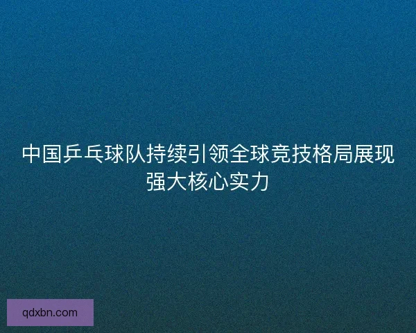 中国乒乓球队持续引领全球竞技格局展现强大核心实力