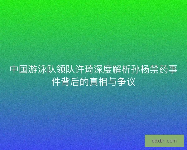 中国游泳队领队许琦深度解析孙杨禁药事件背后的真相与争议